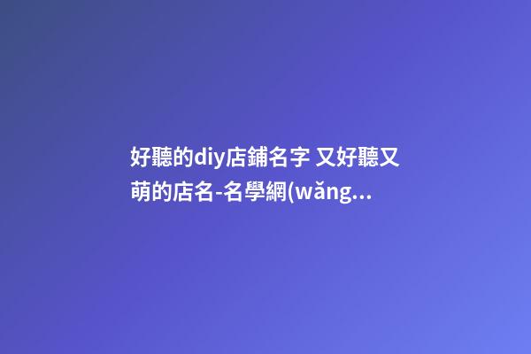 好聽的diy店鋪名字 又好聽又萌的店名-名學網(wǎng)-第1張-店鋪起名-玄機派
